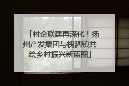 村企联建再深化！扬州产发集团与槐泗镇共绘乡村振兴新蓝图
