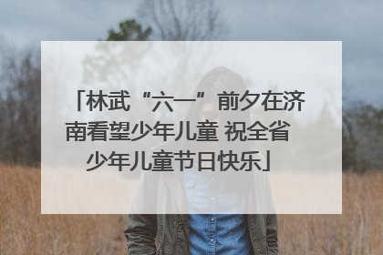 林武“六一”前夕在济南看望少年儿童 祝全省少年儿童节日快乐