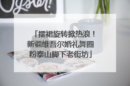 摆裙旋转掀热浪！新疆维吾尔婚礼舞圈粉泰山脚下老街坊