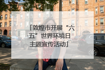 敦煌市开展“六·五”世界环境日主题宣传活动