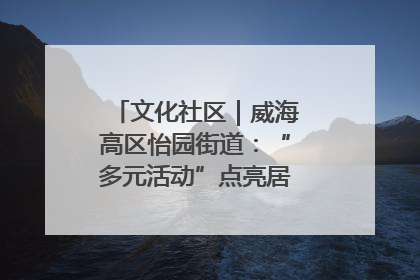 文化社区｜威海高区怡园街道：“多元活动”点亮居民“多彩生活”