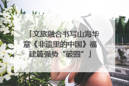 文旅融合书写山海华章《非遗里的中国》福建篇强势“破圈”