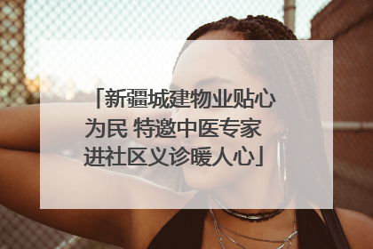 新疆城建物业贴心为民 特邀中医专家进社区义诊暖人心