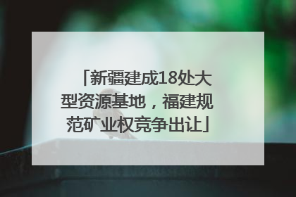 新疆建成18处大型资源基地，福建规范矿业权竞争出让