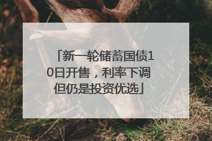 新一轮储蓄国债10日开售，利率下调但仍是投资优选
