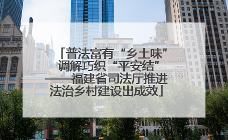 普法富有“乡土味” 调解巧织“平安结”——福建省司法厅推进法治乡村建设出成效