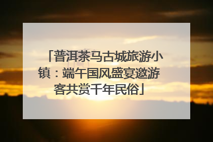 普洱茶马古城旅游小镇：端午国风盛宴邀游客共赏千年民俗