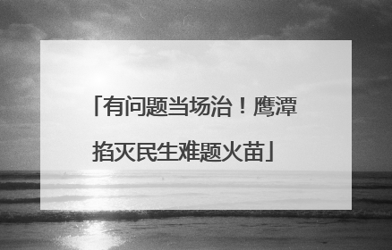 有问题当场治！鹰潭掐灭民生难题火苗