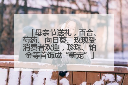 母亲节送礼，百合、芍药、向日葵、玫瑰受消费者欢迎，珍珠、铂金等首饰成“新宠”
