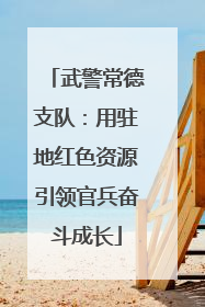 武警常德支队：用驻地红色资源引领官兵奋斗成长