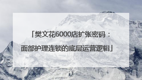 樊文花6000店扩张密码：面部护理连锁的底层运营逻辑