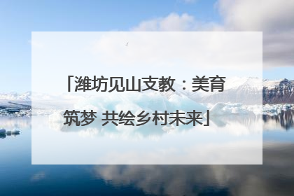 潍坊见山支教：美育筑梦 共绘乡村未来