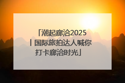潮起廊洽2025丨国际旅拍达人喊你打卡廊洽时光