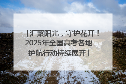 汇聚阳光，守护花开！2025年全国高考各地护航行动持续展开