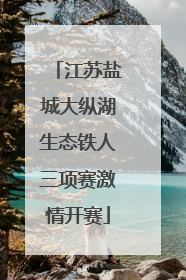 江苏盐城大纵湖生态铁人三项赛激情开赛