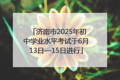 济南市2025年初中学业水平考试于6月13日—15日进行