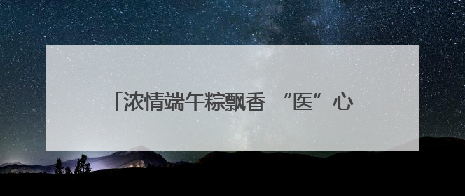 浓情端午粽飘香 “医”心“医”意送健康 菏泽博爱医院端午节为患者送祝福