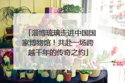 淄博琉璃走进中国国家博物馆！共赴一场跨越千年的传奇之约