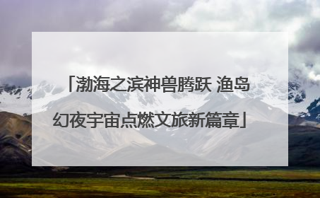 渤海之滨神兽腾跃 渔岛幻夜宇宙点燃文旅新篇章