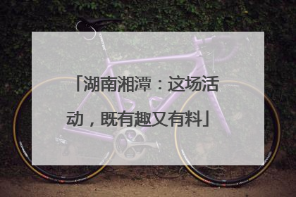 湖南湘潭：这场活动，既有趣又有料