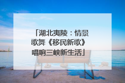 湖北夷陵：情景歌舞《移民新歌》唱响三峡新生活