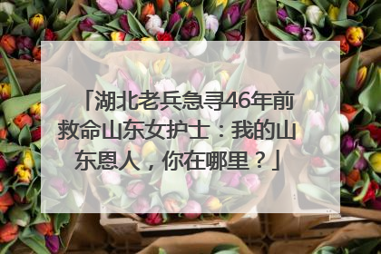 湖北老兵急寻46年前救命山东女护士：我的山东恩人，你在哪里？
