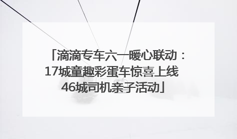 滴滴专车六一暖心联动：17城童趣彩蛋车惊喜上线 46城司机亲子活动