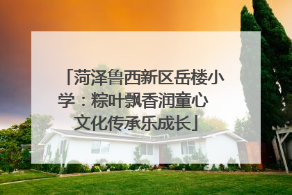 菏泽鲁西新区岳楼小学：粽叶飘香润童心 文化传承乐成长