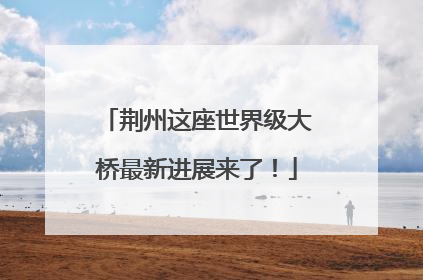 荆州这座世界级大桥最新进展来了！