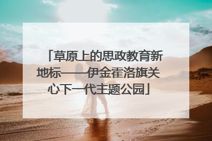草原上的思政教育新地标——伊金霍洛旗关心下一代主题公园