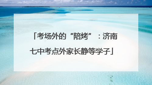 考场外的“陪烤”：济南七中考点外家长静等学子