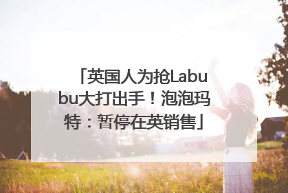 英国人为抢Labubu大打出手！泡泡玛特：暂停在英销售