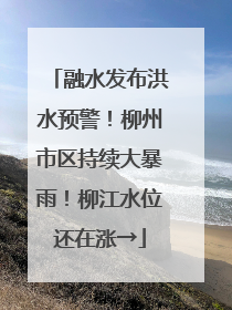 融水发布洪水预警！柳州市区持续大暴雨！柳江水位还在涨→