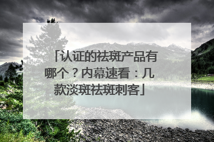 认证的祛斑产品有哪个？内幕速看：几款淡斑祛斑刺客