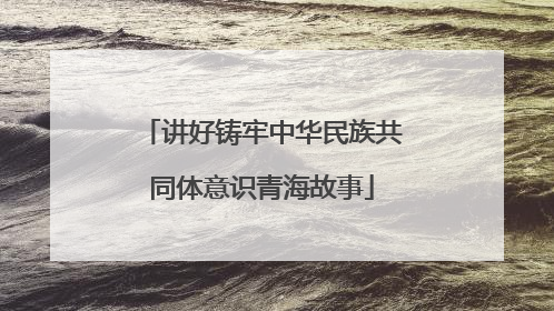 讲好铸牢中华民族共同体意识青海故事