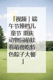 视频｜端午节撞档儿童节 重庆动物园萌娃看萌兽吃特色粽子大餐