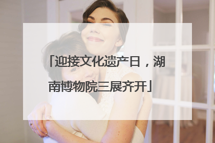 迎接文化遗产日，湖南博物院三展齐开