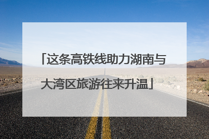 这条高铁线助力湖南与大湾区旅游往来升温