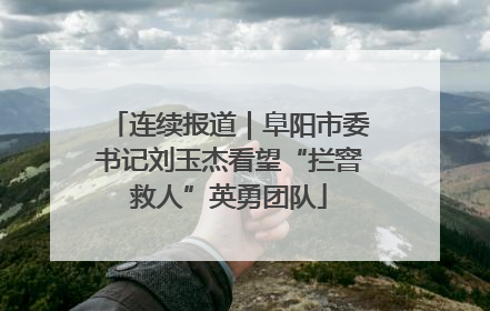 连续报道｜阜阳市委书记刘玉杰看望“拦窨救人”英勇团队