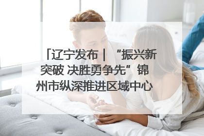 辽宁发布｜“振兴新突破 决胜勇争先”锦州市纵深推进区域中心城市建设 打造高质量发展新增长极