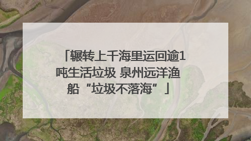 辗转上千海里运回逾1吨生活垃圾 泉州远洋渔船“垃圾不落海”