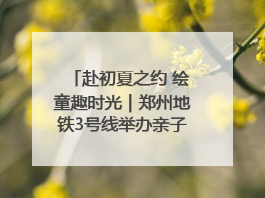 赴初夏之约 绘童趣时光｜郑州地铁3号线举办亲子开放日活动