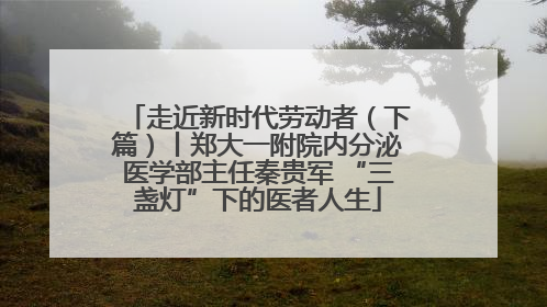 走近新时代劳动者（下篇）丨郑大一附院内分泌医学部主任秦贵军 “三盏灯”下的医者人生