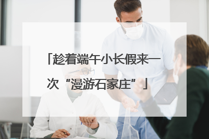 趁着端午小长假来一次“漫游石家庄”