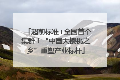 超前标准+全国首个集群！“中国大樱桃之乡”重塑产业标杆