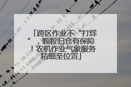 跨区作业不“打烊”，颗粒归仓有保障！农机作业气象服务精细至位置