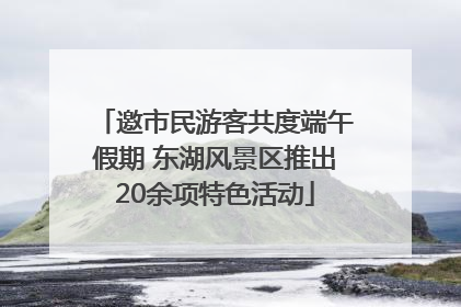 邀市民游客共度端午假期 东湖风景区推出20余项特色活动