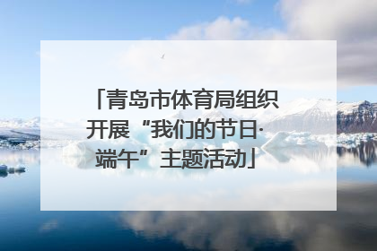 青岛市体育局组织开展“我们的节日·端午”主题活动