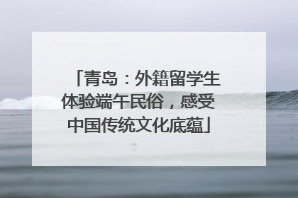 青岛：外籍留学生体验端午民俗，感受中国传统文化底蕴
