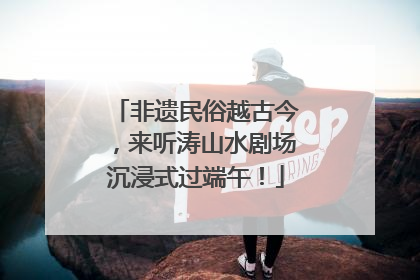 非遗民俗越古今，来听涛山水剧场沉浸式过端午！